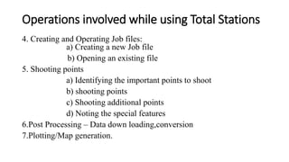 Operations involved while using Total Stations
4. Creating and Operating Job files:
a) Creating a new Job file
b) Opening an existing file
5. Shooting points
a) Identifying the important points to shoot
b) shooting points
c) Shooting additional points
d) Noting the special features
6.Post Processing – Data down loading,conversion
7.Plotting/Map generation.
 