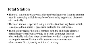 Total Station
• The total station also known as electronic tacheometer is an instrument
used in surveying which is capable of measuring angles and distances
electronically.
• The total station is operated using a multi – function key board which
is connected to a micro – processor built into the instrument.
• The micro processor not only controls both the angle and distance
measuring systems but also used as a small computer that can
electronically calculate slope corrections, vertical components, and
rectangular co – ordinates and in some cases, can also store
observations directly using an internal memory.
 