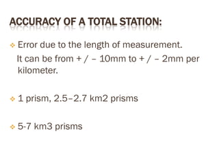 ACCURACY OF A TOTAL STATION:
 Error due to the length of measurement.
It can be from + / – 10mm to + / – 2mm per
kilometer.
 1 prism, 2.5–2.7 km2 prisms
 5-7 km3 prisms
 