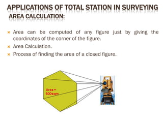 APPLICATIONS OF TOTAL STATION IN SURVEYING
AREA CALCULATION:
 Area can be computed of any figure just by giving the
coordinates of the corner of the figure.
 Area Calculation.
 Process of finding the area of a closed figure.
 