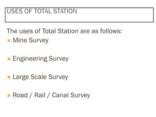 The uses of Total Station are as follows:
 Mine Survey
 Engineering Survey
 Large Scale Survey
 Road / Rail / Canal Survey
 