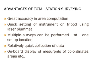  Great accuracy in area computation
 Quick setting of instrument on tripod using
laser plummet
 Multiple surveys can be performed at one
set-up location
 Relatively quick collection of data
 On-board display of mesurents of co-ordinates
areas etc..
 