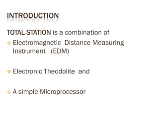 INTRODUCTION
TOTAL STATION is a combination of
 Electromagnetic Distance Measuring
Instrument (EDM)
 Electronic Theodolite and
 A simple Microprocessor
 