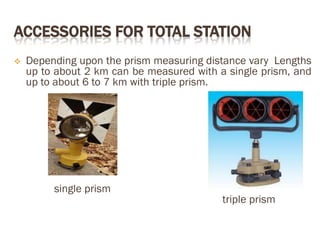 ACCESSORIES FOR TOTAL STATION
 Depending upon the prism measuring distance vary Lengths
up to about 2 km can be measured with a single prism, and
up to about 6 to 7 km with triple prism.
single prism
triple prism
 