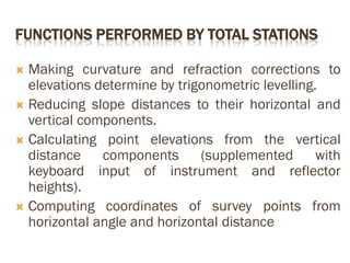 FUNCTIONS PERFORMED BY TOTAL STATIONS
 Making curvature and refraction corrections to
elevations determine by trigonometric levelling.
 Reducing slope distances to their horizontal and
vertical components.
 Calculating point elevations from the vertical
distance components (supplemented with
keyboard input of instrument and reflector
heights).
 Computing coordinates of survey points from
horizontal angle and horizontal distance
 