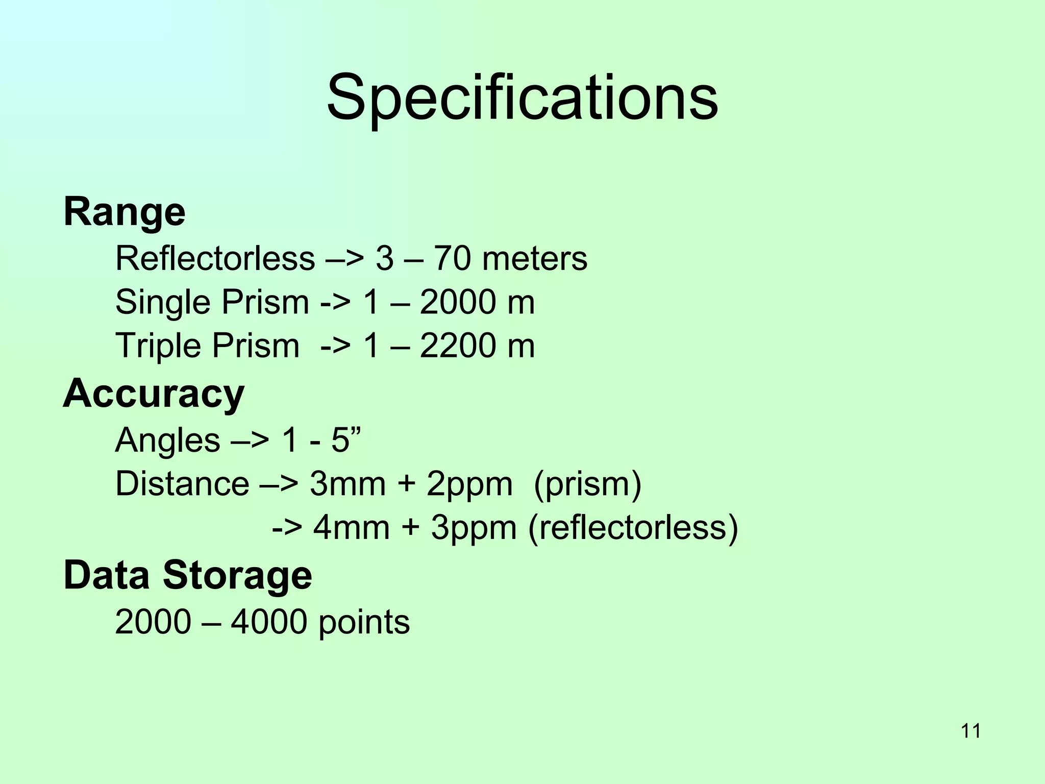 Specifications Range Reflectorless –> 3 – 70 meters Single Prism -> 1 – 2000 m Triple Prism  -> 1 – 2200 m Accuracy Angles –> 1 - 5” Distance –> 3mm + 2ppm  (prism) -> 4mm + 3ppm (reflectorless) Data Storage 2000 – 4000 points 