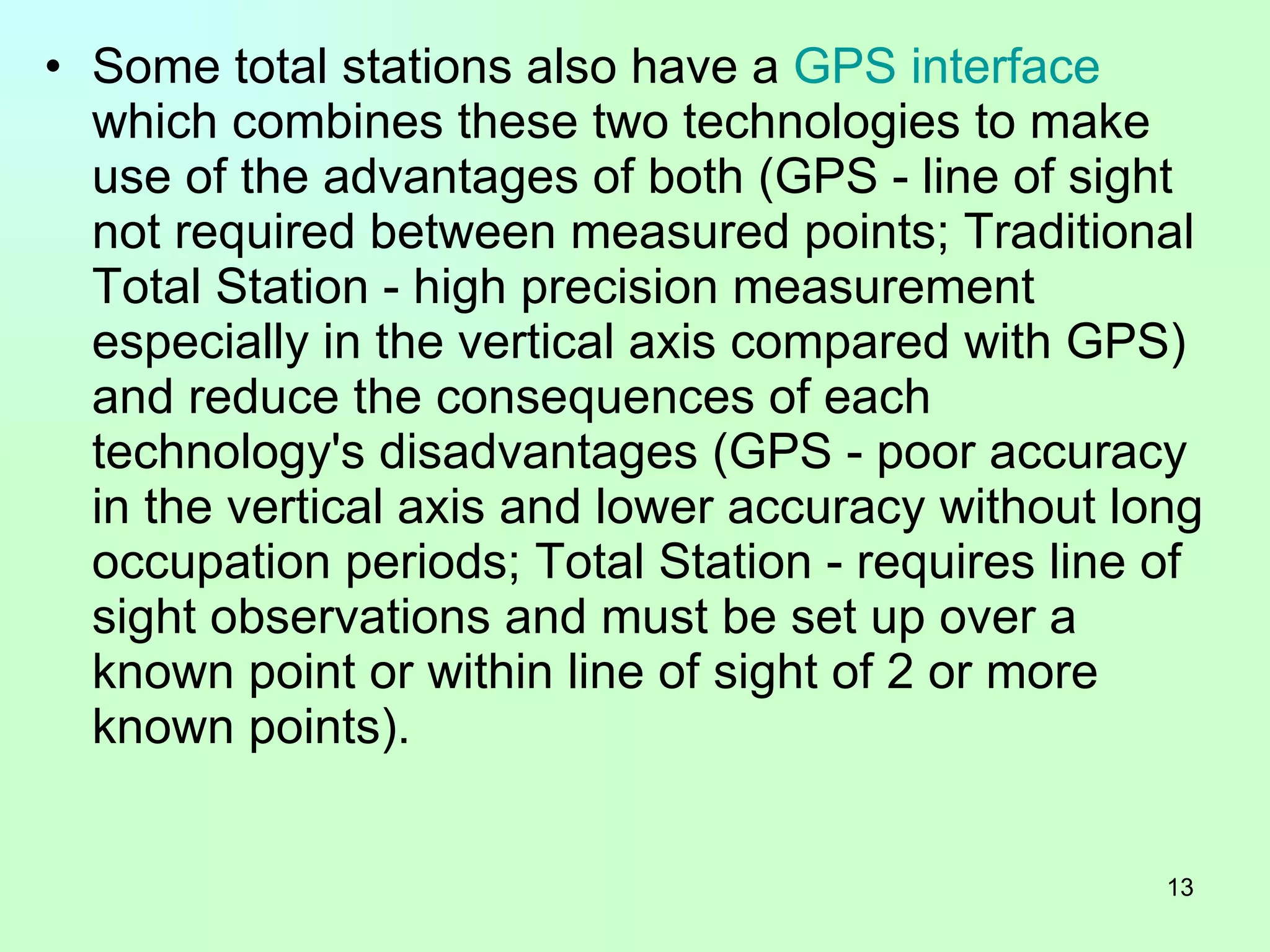 Some total stations also have a  GPS   interface  which combines these two technologies to make use of the advantages of both (GPS - line of sight not required between measured points; Traditional Total Station - high precision measurement especially in the vertical axis compared with GPS) and reduce the consequences of each technology's disadvantages (GPS - poor accuracy in the vertical axis and lower accuracy without long occupation periods; Total Station - requires line of sight observations and must be set up over a known point or within line of sight of 2 or more known points).  