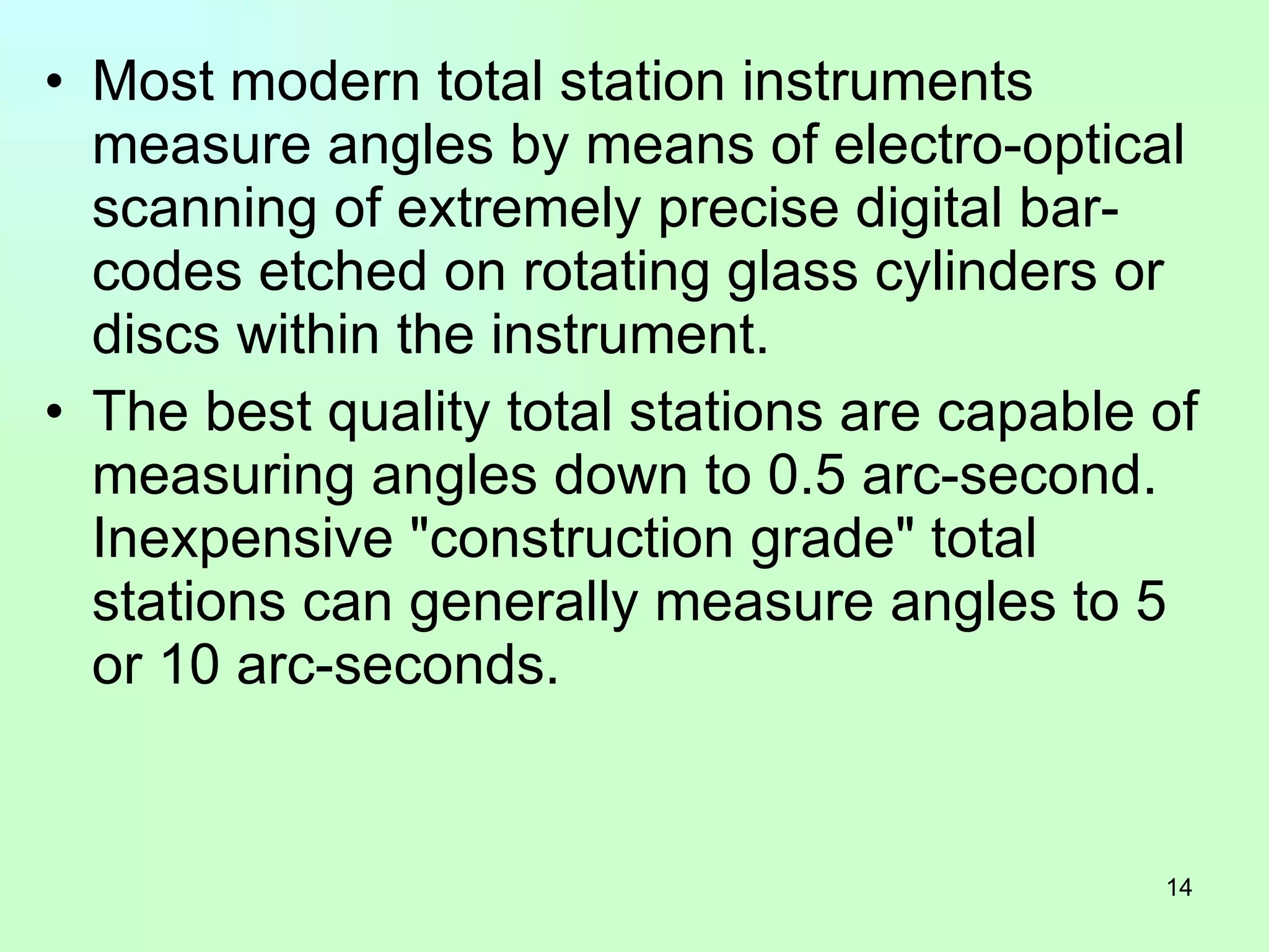 Most modern total station instruments measure angles by means of electro-optical scanning of extremely precise digital bar-codes etched on rotating glass cylinders or discs within the instrument.  The best quality total stations are capable of measuring angles down to 0.5 arc-second. Inexpensive "construction grade" total stations can generally measure angles to 5 or 10 arc-seconds.  