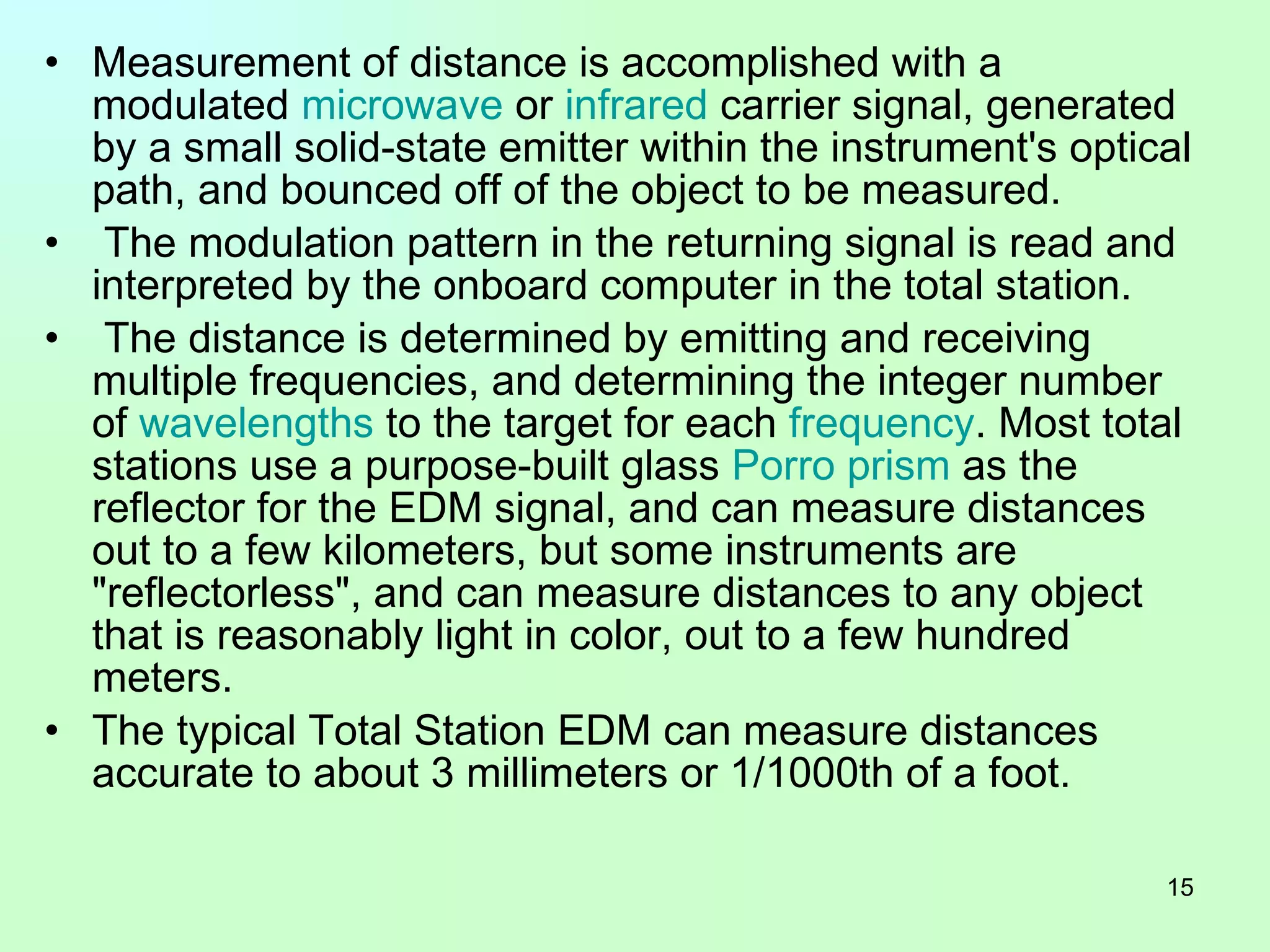 Measurement of distance is accomplished with a modulated  microwave  or  infrared  carrier signal, generated by a small solid-state emitter within the instrument's optical path, and bounced off of the object to be measured. The modulation pattern in the returning signal is read and interpreted by the onboard computer in the total station. The distance is determined by emitting and receiving multiple frequencies, and determining the integer number of  wavelengths  to the target for each  frequency . Most total stations use a purpose-built glass  Porro  prism  as the reflector for the EDM signal, and can measure distances out to a few kilometers, but some instruments are "reflectorless", and can measure distances to any object that is reasonably light in color, out to a few hundred meters.  The typical Total Station EDM can measure distances accurate to about 3 millimeters or 1/1000th of a foot.  