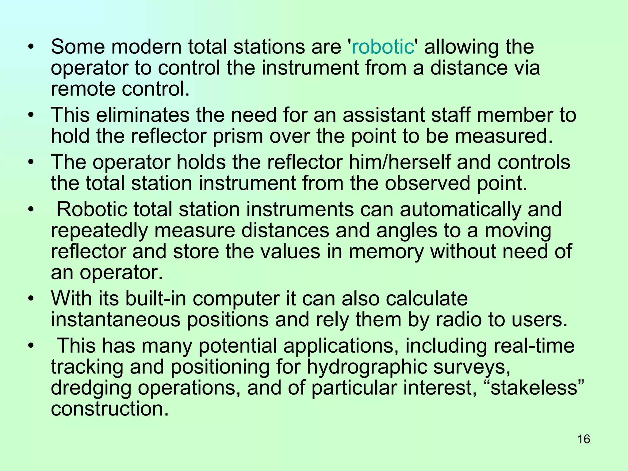 Some modern total stations are ' robotic ' allowing the operator to control the instrument from a distance via remote control.  This eliminates the need for an assistant staff member to hold the reflector prism over the point to be measured.  The operator holds the reflector him/herself and controls the total station instrument from the observed point. Robotic total station instruments can automatically and repeatedly measure distances and angles to a moving reflector and store the values in memory without need of an operator.  With its built-in computer it can also calculate instantaneous positions and rely them by radio to users. This has many potential applications, including real-time tracking and positioning for hydrographic surveys, dredging operations, and of particular interest, “stakeless” construction. 