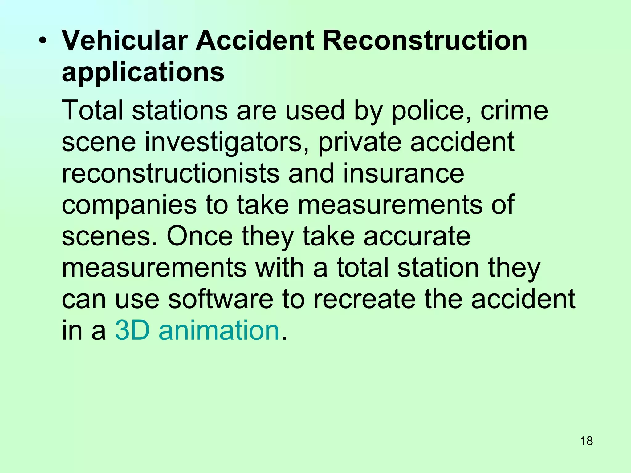 Vehicular Accident Reconstruction applications Total stations are used by police, crime scene investigators, private accident reconstructionists and insurance companies to take measurements of scenes. Once they take accurate measurements with a total station they can use software to recreate the accident in a  3D animation .  