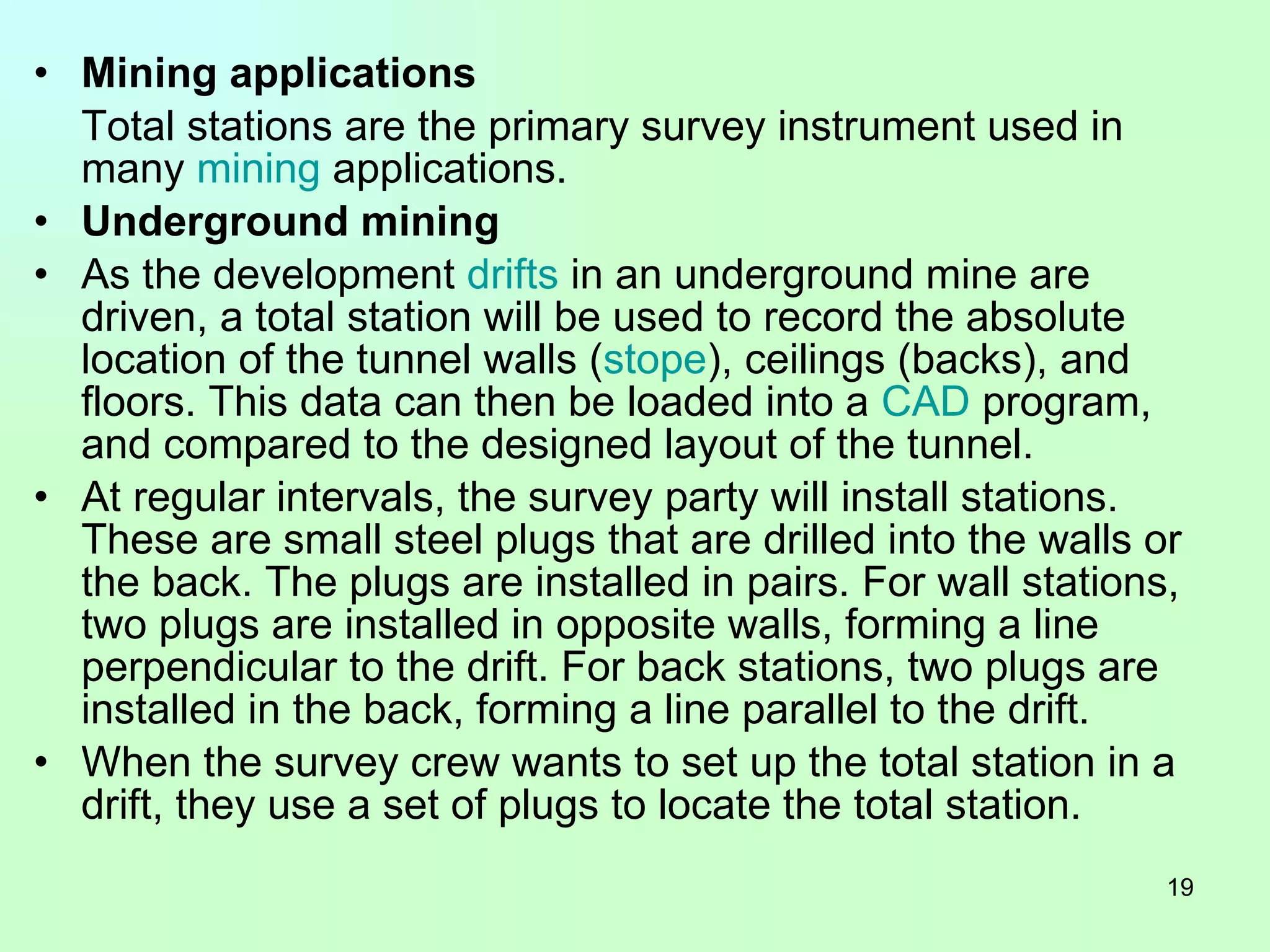 Mining applications Total stations are the primary survey instrument used in many  mining  applications.  Underground mining As the development  drifts  in an underground mine are driven, a total station will be used to record the absolute location of the tunnel walls ( stope ), ceilings (backs), and floors. This data can then be loaded into a  CAD  program, and compared to the designed layout of the tunnel. At regular intervals, the survey party will install stations. These are small steel plugs that are drilled into the walls or the back. The plugs are installed in pairs. For wall stations, two plugs are installed in opposite walls, forming a line perpendicular to the drift. For back stations, two plugs are installed in the back, forming a line parallel to the drift. When the survey crew wants to set up the total station in a drift, they use a set of plugs to locate the total station. 