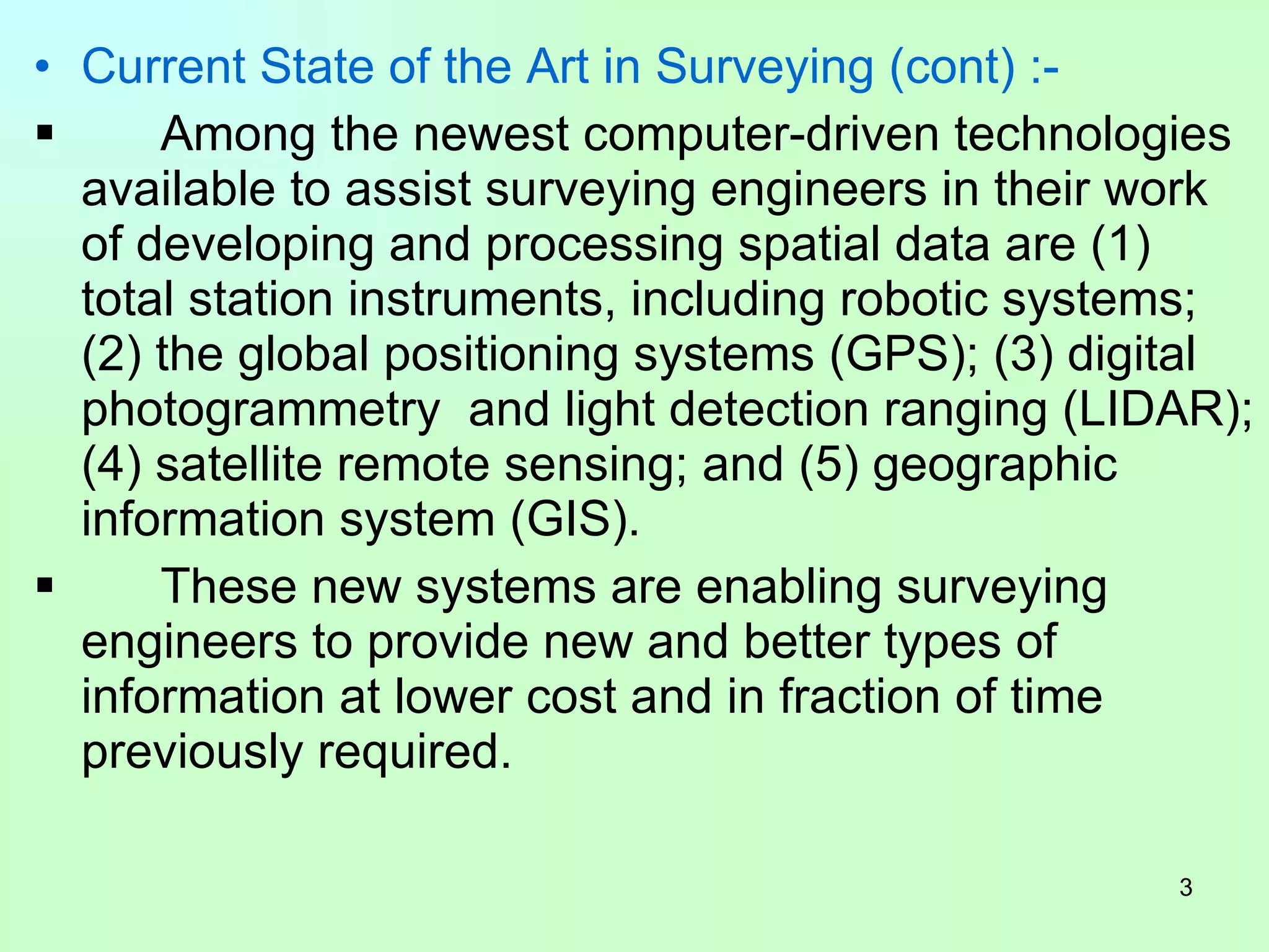 Current State of the Art in Surveying (cont) :- Among the newest computer-driven technologies available to assist surveying engineers in their work of developing and processing spatial data are (1) total station instruments, including robotic systems; (2) the global positioning systems (GPS); (3) digital photogrammetry  and light detection ranging (LIDAR); (4) satellite remote sensing; and (5) geographic information system (GIS). These new systems are enabling surveying engineers to provide new and better types of information at lower cost and in fraction of time previously required.  
