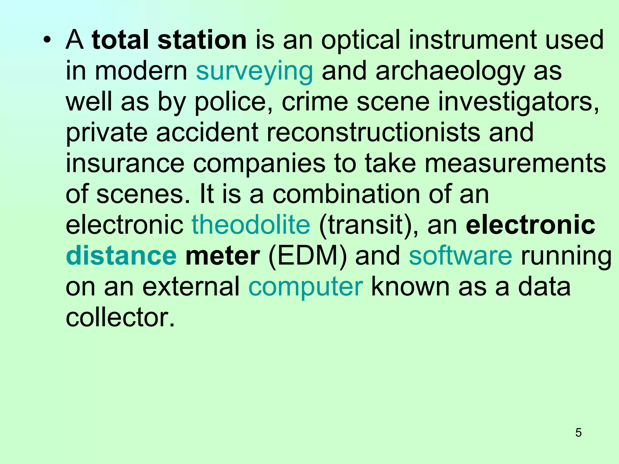 A  total station  is an optical instrument used in modern  surveying  and archaeology as well as by police, crime scene investigators, private accident reconstructionists and insurance companies to take measurements of scenes. It is a combination of an electronic  theodolite  (transit), an  electronic  distance  meter  (EDM) and  software  running on an external  computer  known as a data collector.  