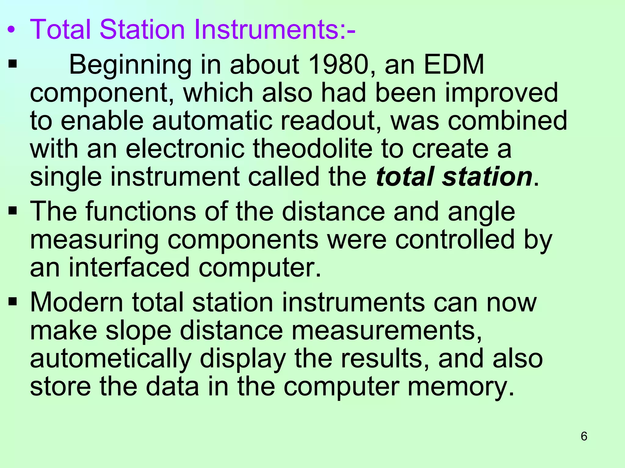 Total Station Instruments:- Beginning in about 1980, an EDM component, which also had been improved to enable automatic readout, was combined with an electronic theodolite to create a single instrument called the  total station . The functions of the distance and angle measuring components were controlled by an interfaced computer.  Modern total station instruments can now make slope distance measurements, autometically display the results, and also store the data in the computer memory.  