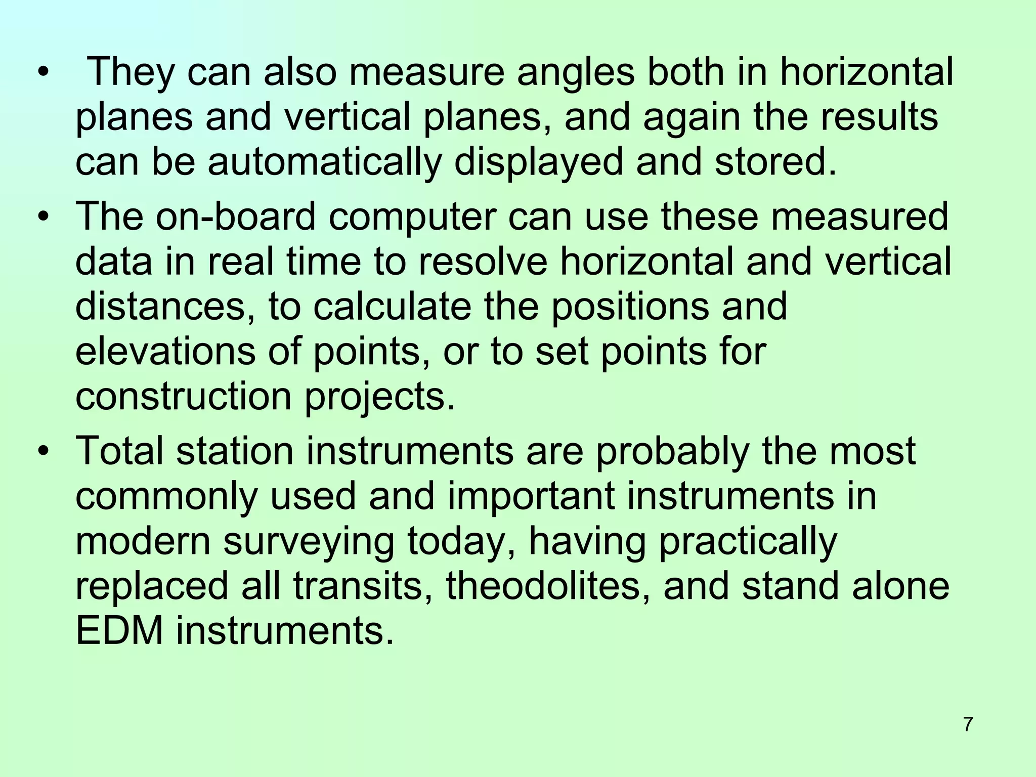 They can also measure angles both in horizontal planes and vertical planes, and again the results can be automatically displayed and stored.  The on-board computer can use these measured data in real time to resolve horizontal and vertical distances, to calculate the positions and elevations of points, or to set points for construction projects.  Total station instruments are probably the most commonly used and important instruments in modern surveying today, having practically replaced all transits, theodolites, and stand alone EDM instruments. 