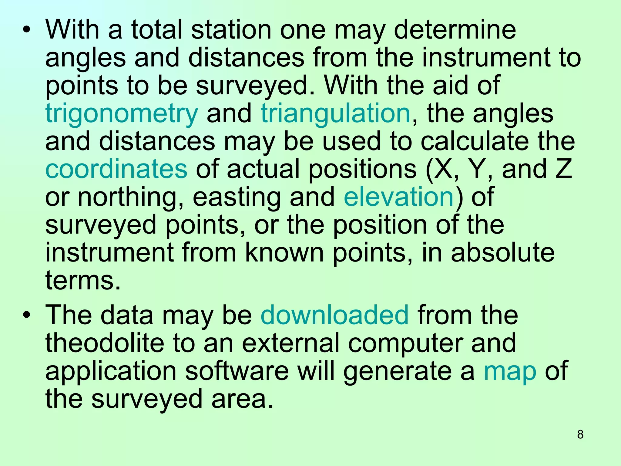 With a total station one may determine angles and distances from the instrument to points to be surveyed. With the aid of  trigonometry  and  triangulation , the angles and distances may be used to calculate the  coordinates  of actual positions (X, Y, and Z or northing, easting and  elevation ) of surveyed points, or the position of the instrument from known points, in absolute terms.  The data may be  downloaded  from the theodolite to an external computer and application software will generate a  map  of the surveyed area.  