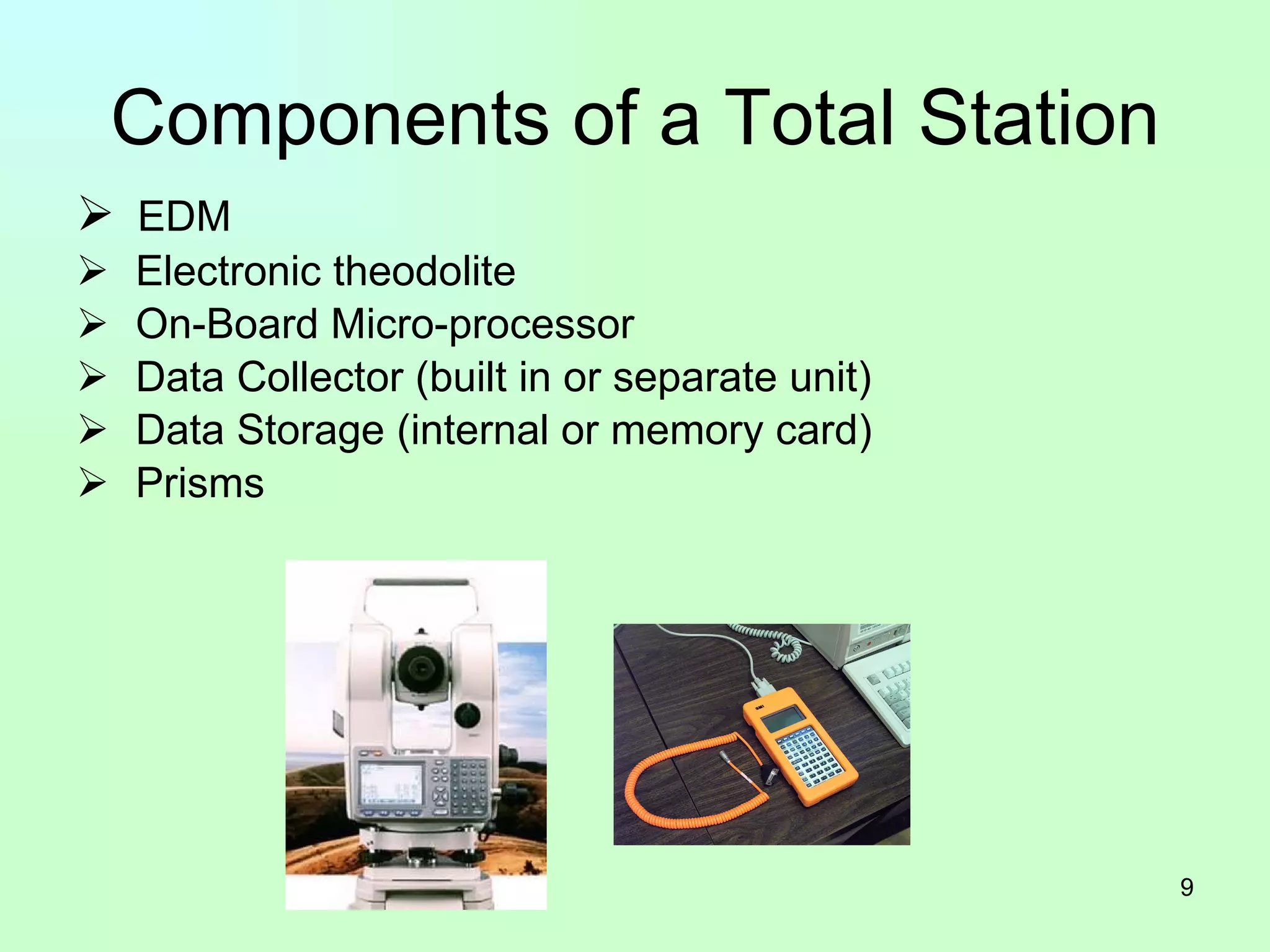 Components of a Total Station EDM Electronic theodolite On-Board Micro-processor Data Collector (built in or separate unit) Data Storage (internal or memory card) Prisms 