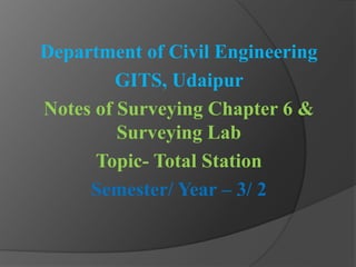 Department of Civil Engineering
GITS, Udaipur
Notes of Surveying Chapter 6 &
Surveying Lab
Topic- Total Station
Semester/ Year – 3/ 2
 