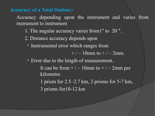 Accuracy of a Total Station:-
Accuracy depending upon the instrument and varies from
instrument to instrument
1. The angular accuracy varies from1″ to 20 ″.
2. Distance accuracy depends upon
 Instrumental error which ranges from
+ / – 10mm to + / – 2mm.
 Error due to the length of measurement.
It can be from + / – 10mm to + / – 2mm per
kilometre.
1 prism for 2.5–2.7 km, 2 prisms for 5-7 km,
3 prisms for10-12 km
 