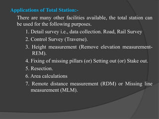 Applications of Total Station:-
There are many other facilities available, the total station can
be used for the following purposes.
1. Detail survey i.e., data collection. Road, Rail Survey
2. Control Survey (Traverse).
3. Height measurement (Remove elevation measurement-
REM).
4. Fixing of missing pillars (or) Setting out (or) Stake out.
5. Resection.
6. Area calculations
7. Remote distance measurement (RDM) or Missing line
measurement (MLM).
 