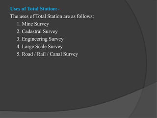 Uses of Total Station:-
The uses of Total Station are as follows:
1. Mine Survey
2. Cadastral Survey
3. Engineering Survey
4. Large Scale Survey
5. Road / Rail / Canal Survey
 