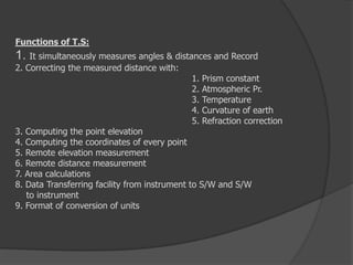 Functions of T.S:
1. It simultaneously measures angles & distances and Record
2. Correcting the measured distance with:
1. Prism constant
2. Atmospheric Pr.
3. Temperature
4. Curvature of earth
5. Refraction correction
3. Computing the point elevation
4. Computing the coordinates of every point
5. Remote elevation measurement
6. Remote distance measurement
7. Area calculations
8. Data Transferring facility from instrument to S/W and S/W
to instrument
9. Format of conversion of units
 
