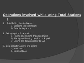 Operations involved while using Total Stations
:
1. Establishing the site Datum:
a) Selecting the site Datum
b) Establishing North
2. Setting up the Total station:
a) Placing and leveling Tripod on Datum
b) Placing and leveling the Gun on Tripod
c) Linking the data connector to Gun
3. Data collector options and setting
a) Main menu
b) Basic settings
 