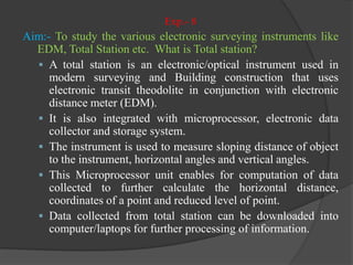 Exp.- 8
Aim:- To study the various electronic surveying instruments like
EDM, Total Station etc. What is Total station?
 A total station is an electronic/optical instrument used in
modern surveying and Building construction that uses
electronic transit theodolite in conjunction with electronic
distance meter (EDM).
 It is also integrated with microprocessor, electronic data
collector and storage system.
 The instrument is used to measure sloping distance of object
to the instrument, horizontal angles and vertical angles.
 This Microprocessor unit enables for computation of data
collected to further calculate the horizontal distance,
coordinates of a point and reduced level of point.
 Data collected from total station can be downloaded into
computer/laptops for further processing of information.
 