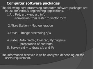 Computer software packages
The following post processing computer software packages are
in use for various engineering applications.
1.Arc Pad, arc view, arc info
-conversion from raster to vector form
2.Micro Station - Map generation
3.Erdas – Image processing s/w
4.Surfer, Auto plotter, Civil cad, Pythagarus
– preparation of contours
5. Survey aid – to draw c/s and l/s
The information received is to be analyzed depending on the
users requirement.
 