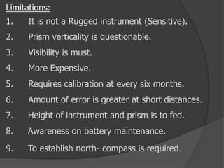 Limitations:
1. It is not a Rugged instrument (Sensitive).
2. Prism verticality is questionable.
3. Visibility is must.
4. More Expensive.
5. Requires calibration at every six months.
6. Amount of error is greater at short distances.
7. Height of instrument and prism is to fed.
8. Awareness on battery maintenance.
9. To establish north- compass is required.
 