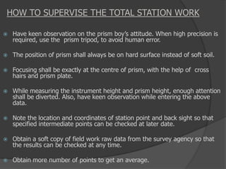 HOW TO SUPERVISE THE TOTAL STATION WORK
 Have keen observation on the prism boy’s attitude. When high precision is
required, use the prism tripod, to avoid human error.
 The position of prism shall always be on hard surface instead of soft soil.
 Focusing shall be exactly at the centre of prism, with the help of cross
hairs and prism plate.
 While measuring the instrument height and prism height, enough attention
shall be diverted. Also, have keen observation while entering the above
data.
 Note the location and coordinates of station point and back sight so that
specified intermediate points can be checked at later date.
 Obtain a soft copy of field work raw data from the survey agency so that
the results can be checked at any time.
 Obtain more number of points to get an average.
 