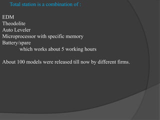 Total station is a combination of :
EDM
Theodolite
Auto Leveler
Microprocessor with specific memory
Battery/spare
which works about 5 working hours
About 100 models were released till now by different firms.
 