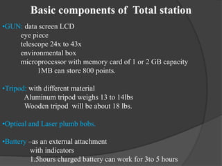 Basic components of Total station
•GUN: data screen LCD
eye piece
telescope 24x to 43x
environmental box
microprocessor with memory card of 1 or 2 GB capacity
1MB can store 800 points.
•Tripod: with different material
Aluminum tripod weighs 13 to 14lbs
Wooden tripod will be about 18 lbs.
•Optical and Laser plumb bobs.
•Battery –as an external attachment
with indicators
1.5hours charged battery can work for 3to 5 hours
 