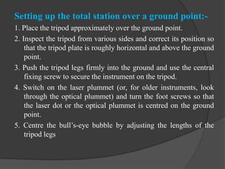 Setting up the total station over a ground point:-
1. Place the tripod approximately over the ground point.
2. Inspect the tripod from various sides and correct its position so
that the tripod plate is roughly horizontal and above the ground
point.
3. Push the tripod legs firmly into the ground and use the central
fixing screw to secure the instrument on the tripod.
4. Switch on the laser plummet (or, for older instruments, look
through the optical plummet) and turn the foot screws so that
the laser dot or the optical plummet is centred on the ground
point.
5. Centre the bull’s-eye bubble by adjusting the lengths of the
tripod legs
 