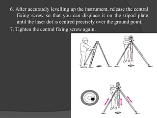 6. After accurately levelling up the instrument, release the central
fixing screw so that you can displace it on the tripod plate
until the laser dot is centred precisely over the ground point.
7. Tighten the central fixing screw again.
 
