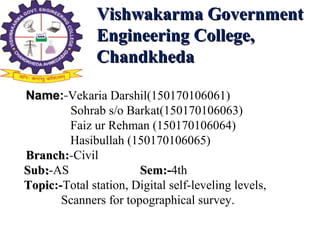 Vishwakarma GovernmentVishwakarma Government
Engineering College,Engineering College,
ChandkhedaChandkheda
Name:Name:-Vekaria Darshil(150170106061)
Sohrab s/o Barkat(150170106063)
Faiz ur Rehman (150170106064)
Hasibullah (150170106065)
Branch:Branch:-Civil
SubSub::-AS Sem:Sem:-4th
TopicTopic:-Total station, Digital self-leveling levels,
Scanners for topographical survey.
 
