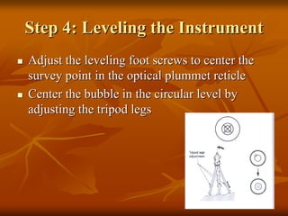 Step 4: Leveling the Instrument
Adjust the leveling foot screws to center the
survey point in the optical plummet reticle
Center the bubble in the circular level by
adjusting the tripod legs

 