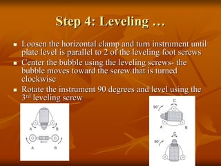 Step 4: Leveling …
Loosen the horizontal clamp and turn instrument until
plate level is parallel to 2 of the leveling foot screws
Center the bubble using the leveling screws- the
bubble moves toward the screw that is turned
clockwise
Rotate the instrument 90 degrees and level using the
3rd leveling screw

 