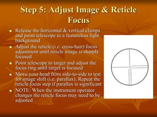 Step 5: Adjust Image & Reticle
Focus
Release the horizontal & vertical clamps
and point telescope to a featureless light
background
Adjust the reticle (i.e. cross-hair) focus
adjustment until reticle image is sharply
focused
Point telescope to target and adjust the
focus ring until target is focused
Move your head from side-to-side to test
for image shift (i.e. parallax). Repeat the
reticle focus step if parallax is significant
NOTE: When the instrument operator
changes the reticle focus may need to be
adjusted

 