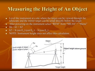 Measuring the Height of An Object
Level the instrument at a site where the target can be viewed through the
telescope and the mirror target can be setup directly below the target
After powering on the instrument select “REM” from “MEAS” > “Menu”
Ht = h1 + h2
h2 = S (sin θz1) (cot θz2 ) – S (cos θz1)
NOTE: Instrument height does not affect this calculation

 