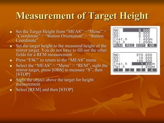 Measurement of Target Height
Set the Target Height from “MEAS” > “Menu” >
“Coordinate” > “Station Orientation” > “Station
Coordinate”
Set the target height to the measured height of the
mirror target. You do not have to fill out the other
fields for a REM measurement
Press “ESC” to return to the “MEAS” menu
Select the “MEAS” > “Menu” > “REM”, sight the
mirror target, press [OBS] to measure “S”, then
[STOP]
Sight the object above the target for height
measurement
Select [REM] and then [STOP]

 