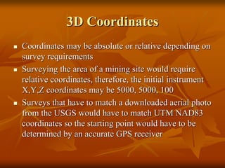 3D Coordinates
Coordinates may be absolute or relative depending on
survey requirements
Surveying the area of a mining site would require
relative coordinates, therefore, the initial instrument
X,Y,Z coordinates may be 5000, 5000, 100
Surveys that have to match a downloaded aerial photo
from the USGS would have to match UTM NAD83
coordinates so the starting point would have to be
determined by an accurate GPS receiver

 
