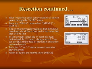 Resection continued…
Prior to resection enter survey markers as known
points through the “MEM” menu
From the “MEAS” menu select “[MENU]” >
[RESEC]
The resection procedure requires that the known
coordinates be defined first, and in the order that
they will be shot
In the top right screen the 1st point has been
defined and the 2nd point is being entered. You
can use [READ] to read in previously entered or
measured points
Press the “>” or “<“ arrow to move to next or
previous point
When all points are entered select [MEAS]

 