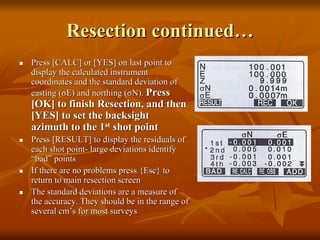 Resection continued…
Press [CALC] or [YES] on last point to
display the calculated instrument
coordinates and the standard deviation of
easting (σE) and northing (σN). Press

[OK] to finish Resection, and then
[YES] to set the backsight
azimuth to the 1st shot point
Press [RESULT] to display the residuals of
each shot point- large deviations identify
“bad” points
If there are no problems press {Esc} to
return to main resection screen
The standard deviations are a measure of
the accuracy. They should be in the range of
several cm’s for most surveys

 