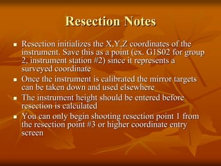 Resection Notes
Resection initializes the X,Y,Z coordinates of the
instrument. Save this as a point (ex. G1S02 for group
2, instrument station #2) since it represents a
surveyed coordinate
Once the instrument is calibrated the mirror targets
can be taken down and used elsewhere
The instrument height should be entered before
resection is calculated
You can only begin shooting resection point 1 from
the resection point #3 or higher coordinate entry
screen

 