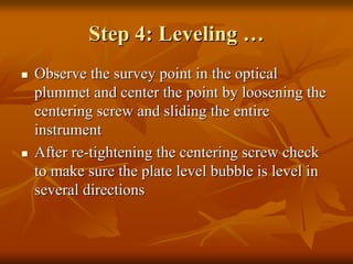 Step 4: LevelingStep 4: Leveling ……
Observe the survey point in the opticalObserve the survey point in the optical
plummet and center the point by loosening theplummet and center the point by loosening the
centering screw and sliding the entirecentering screw and sliding the entire
instrumentinstrument
After reAfter re--tightening the centering screw checktightening the centering screw check
to make sure the plate level bubble is level into make sure the plate level bubble is level in
several directionsseveral directions
 