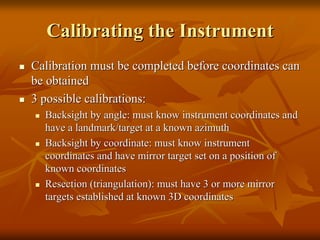 Calibrating the InstrumentCalibrating the Instrument
Calibration must be completed before coordinates canCalibration must be completed before coordinates can
be obtainedbe obtained
3 possible calibrations:3 possible calibrations:
BacksightBacksight by angle: must know instrument coordinates andby angle: must know instrument coordinates and
have a landmark/target at a known azimuthhave a landmark/target at a known azimuth
BacksightBacksight by coordinate: must know instrumentby coordinate: must know instrument
coordinates and have mirror target set on a position ofcoordinates and have mirror target set on a position of
known coordinatesknown coordinates
Resection (triangulation): must have 3 or more mirrorResection (triangulation): must have 3 or more mirror
targets established at known 3D coordinatestargets established at known 3D coordinates
 