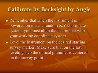 Calibrate byCalibrate by BacksightBacksight by Angleby Angle
Remember that when the instrument isRemember that when the instrument is
powered on it has a random X,Y coordinatepowered on it has a random X,Y coordinate
system: you must align the instrument withsystem: you must align the instrument with
youryour working coordinate system.working coordinate system.
Level the instrument on the desired startingLevel the instrument on the desired starting
survey marker. Make sure that on the lastsurvey marker. Make sure that on the last
leveling step the optical plummet is centeredleveling step the optical plummet is centered
on the survey pointon the survey point
 