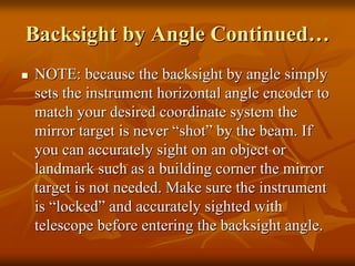 BacksightBacksight by Angle Continuedby Angle Continued……
NOTE: because theNOTE: because the backsightbacksight by angle simplyby angle simply
sets the instrument horizontal angle encoder tosets the instrument horizontal angle encoder to
match your desired coordinate system thematch your desired coordinate system the
mirror target is nevermirror target is never ““shotshot”” by the beam. Ifby the beam. If
you can accurately sight on an object oryou can accurately sight on an object or
landmark such as a building corner the mirrorlandmark such as a building corner the mirror
target is not needed. Make sure the instrumenttarget is not needed. Make sure the instrument
isis ““lockedlocked”” and accurately sighted withand accurately sighted with
telescope before entering thetelescope before entering the backsightbacksight angle.angle.
 